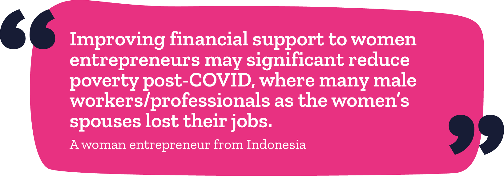"Improving financial support to women entrepreneurs may significantly reduce poverty post-COVID, where many male workers/professionals as the women's spouses lost their jobs." -A woman entrepreneur from Indonesia